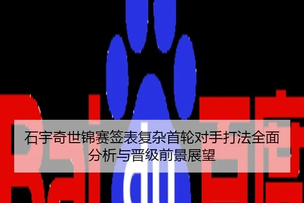 石宇奇世锦赛签表复杂首轮对手打法全面分析与晋级前景展望