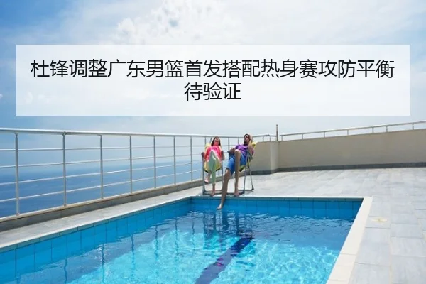 杜锋调整广东男篮首发搭配热身赛攻防平衡待验证