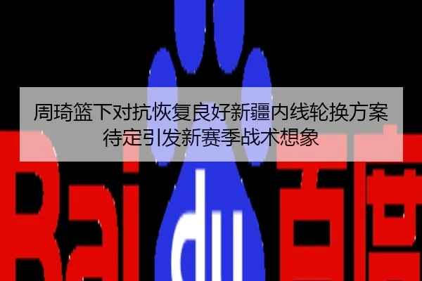 周琦篮下对抗恢复良好新疆内线轮换方案待定引发新赛季战术想象