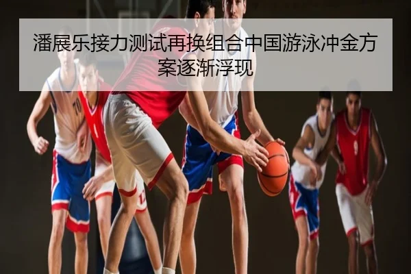 潘展乐接力测试再换组合中国游泳冲金方案逐渐浮现