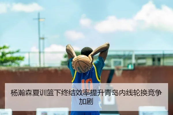 杨瀚森夏训篮下终结效率提升青岛内线轮换竞争加剧