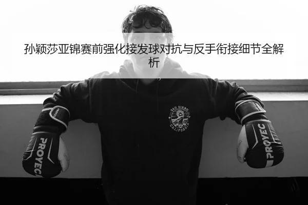 孙颖莎亚锦赛前强化接发球对抗与反手衔接细节全解析