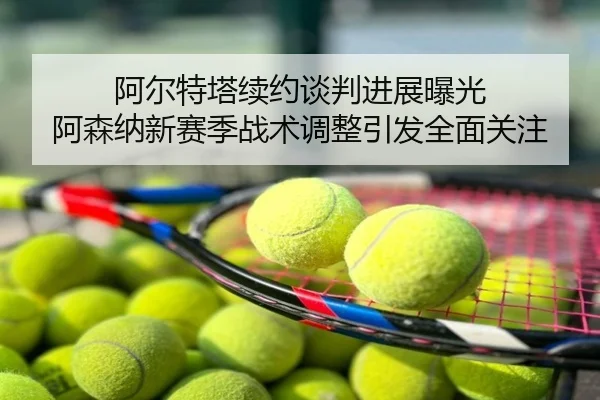 阿尔特塔续约谈判进展曝光 阿森纳新赛季战术调整引发全面关注